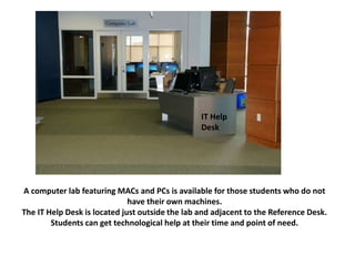 A computer lab featuring MACs and PCs is available for those students who do not
have their own machines.
The IT Help Desk is located just outside the lab and adjacent to the Reference Desk.
Students can get technological help at their time and point of need.
IT Help
Desk
 