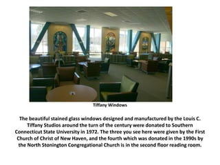 Tiffany Windows
The beautiful stained glass windows designed and manufactured by the Louis C.
Tiffany Studios around the turn of the century were donated to Southern
Connecticut State University in 1972. The three you see here were given by the First
Church of Christ of New Haven, and the fourth which was donated in the 1990s by
the North Stonington Congregational Church is in the second floor reading room.
 
