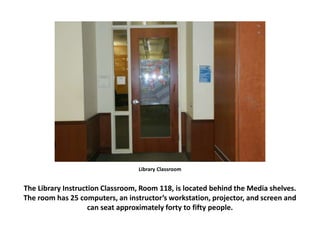 Library Classroom
The Library Instruction Classroom, Room 118, is located behind the Media shelves.
The room has 25 computers, an instructor’s workstation, projector, and screen and
can seat approximately forty to fifty people.
 