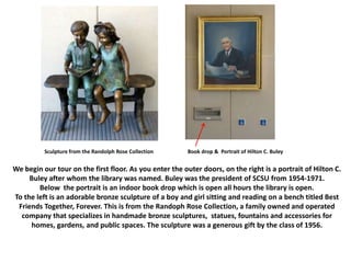 We begin our tour on the first floor. As you enter the outer doors, on the right is a portrait of Hilton C.
Buley after whom the library was named. Buley was the president of SCSU from 1954-1971.
Below the portrait is an indoor book drop which is open all hours the library is open.
To the left is an adorable bronze sculpture of a boy and girl sitting and reading on a bench titled Best
Friends Together, Forever. This is from the Randoph Rose Collection, a family owned and operated
company that specializes in handmade bronze sculptures, statues, fountains and accessories for
homes, gardens, and public spaces. The sculpture was a generous gift by the class of 1956.
Sculpture from the Randolph Rose Collection Book drop & Portrait of Hilton C. Buley
 
