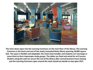 The inner doors open into the Learning Commons on the main floor of the library. The Learning
Commons is the heart and soul of the newly renovated Buley library spanning 18,000 square
feet. The space is flexible and adaptable: the chairs have handles and students can rearrange or
move them to form impromptu study groups. The tables are fixed and wired for wi-fi access.
Shutters along the wall can secure the rest of the library after normal business hours leaving
just the Learning Commons open around the clock should we decide to stay open 24/7.
 