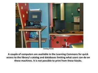 Catalog Kiosks
A couple of computers are available in the Learning Commons for quick
access to the library’s catalog and databases limiting what users can do on
these machines. It is not possible to print from these kiosks.
 