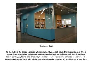 Check-out Desk
To the right is the Check-out desk which is currently open all hours the library is open. This is
where library materials and course reserves are checked out and returned. Enquiries about
library privileges, loans, and fines may be made here. Posters and lamination requests for the
Learning Resource Center which is located within may be dropped off or picked up at this desk.
 