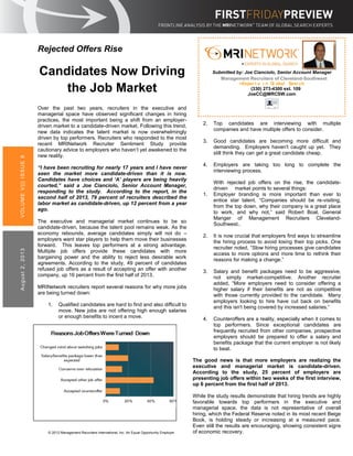 Rejected Offers Rise
Candidates Now Driving
the Job Market
Over the past two years, recruiters in the executive and
managerial space have observed significant changes in hiring
practices, the most important being a shift from an employer-
driven market to a candidate-driven market. Following this trend,
new data indicates the talent market is now overwhelmingly
driven by top performers. Recruiters who responded to the most
recent MRINetwork Recruiter Sentiment Study provide
cautionary advice to employers who haven’t yet awakened to the
new reality.
“I have been recruiting for nearly 17 years and I have never
seen the market more candidate-driven than it is now.
Candidates have choices and ‘A’ players are being heavily
courted,” said a Joe Cianciolo, Senior Account Manager,
responding to the study. According to the report, in the
second half of 2013, 79 percent of recruiters described the
labor market as candidate-driven, up 12 percent from a year
ago.
The executive and managerial market continues to be so
candidate-driven, because the talent pool remains weak. As the
economy rebounds, average candidates simply will not do –
employers want star players to help them move their businesses
forward. This leaves top performers at a strong advantage.
Multiple job offers provide these candidates with more
bargaining power and the ability to reject less desirable work
agreements. According to the study, 49 percent of candidates
refused job offers as a result of accepting an offer with another
company, up 16 percent from the first half of 2013.
MRINetwork recruiters report several reasons for why more jobs
are being turned down:
1. Qualified candidates are hard to find and also difficult to
move. New jobs are not offering high enough salaries
or enough benefits to incent a move.
VOLUMEV|||ISSUE8August2,2013
© 2012 Management Recruiters International, Inc. An Equal Opportunity Employer
2. Top candidates are interviewing with multiple
companies and have multiple offers to consider.
3. Good candidates are becoming more difficult and
demanding. Employers haven't caught up yet. They
still think they can get a great candidate cheap.
4. Employers are taking too long to complete the
interviewing process.
With rejected job offers on the rise, the candidate-
driven market points to several things:
1. Employer branding is more important than ever to
entice star talent. “Companies should be re-visiting,
from the top down, why their company is a great place
to work, and why not,” said Robert Boal, General
Manger of Management Recruiters Cleveland-
Southwest..
2. It is now crucial that employers find ways to streamline
the hiring process to avoid losing their top picks. One
recruiter noted, “Slow hiring processes give candidates
access to more options and more time to rethink their
reasons for making a change.”
3. Salary and benefit packages need to be aggressive,
not simply market-competitive. Another recruiter
added, “More employers need to consider offering a
higher salary if their benefits are not as competitive
with those currently provided to the candidate. Many
employers looking to hire have cut back on benefits
and this isn't being covered by increased salaries.”
4. Counteroffers are a reality, especially when it comes to
top performers. Since exceptional candidates are
frequently recruited from other companies, prospective
employers should be prepared to offer a salary and
benefits package that the current employer is not likely
to beat.
The good news is that more employers are realizing the
executive and managerial market is candidate-driven.
According to the study, 25 percent of employers are
presenting job offers within two weeks of the first interview,
up 6 percent from the first half of 2013.
While the study results demonstrate that hiring trends are highly
favorable towards top performers in the executive and
managerial space, the data is not representative of overall
hiring, which the Federal Reserve noted in its most recent Beige
Book, is holding steady or increasing at a measured pace.
Even still the results are encouraging, showing consistent signs
of economic recovery.
Source: Department of Labor
Submitted by: Joe Cianciolo, Senior Account Manager
Management Recruiters of Cleveland-Southwest
>Exper t s i n Gl obal Sear ch
(330) 273-4300 ext. 109
JoeCC@MRCSW.com
 