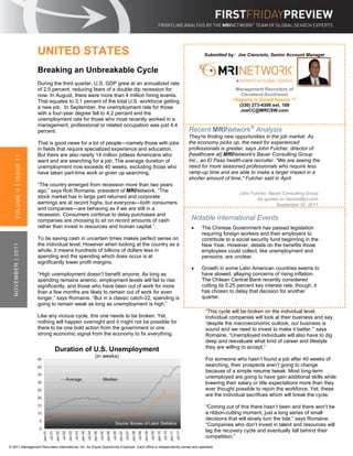 UNITED STATES                                                                                        Submitted by: Joe Cianciolo, Senior Account Manager


                     Breaking an Unbreakable Cycle
                     During the third quarter, U.S. GDP grew at an annualized rate
                     of 2.5 percent, reducing fears of a double dip recession for                                                      Management Recruiters of
                     now. In August, there were more than 4 million hiring events.                                                       Cleveland-Southwest
                     That equates to 3.1 percent of the total U.S. workforce getting                                                  >Experts in Global Search ™
                                                                                                                                        (330) 273-4300 ext. 109
                     a new job. In September, the unemployment rate for those
                                                                                                                                         JoeCC@MRCSW.com
                     with a four-year degree fell to 4.2 percent and the
                     unemployment rate for those who most recently worked in a
                     management, professional or related occupation was just 4.4
                     percent.                                                                                   Recent MRINetwork® Analysis
                                                                                                                They're finding new opportunities in the job market. As
                     That is good news for a lot of people—namely those with jobs                               the economy picks up, the need for experienced
                     in fields that require specialized experience and education.                               professionals is greater, says John Fulcher, director of
                     But there are also nearly 14 million jobless Americans who                                 [healthcare at] MRINetwork's Bauer Consulting Group
        ISSUE 11




                     want and are searching for a job. The average duration of                                  Inc., an El Paso health-care recruiter. "We are seeing the
                     unemployment now exceeds 40 weeks, excluding those who                                     need for more seasoned professionals who require less
                     have taken part-time work or given up searching.                                           ramp-up time and are able to make a larger impact in a
                                                                                                                shorter amount of time," Fulcher said in April.
                     “The country emerged from recession more than two years
    |




                     ago,” says Rob Romaine, president of MRINetwork. “The
        VOLUME V




                                                                                                                                         John Fulcher, Bauer Consulting Group
                     stock market has in large part returned and corporate                                                                       As quoted on SecondAct.com
                     earnings are at record highs, but everyone—both consumers                                                                            September 30, 2011
                     and companies—are behaving as if we are still in a
                     recession. Consumers continue to delay purchases and
                     companies are choosing to sit on record amounts of cash                                     Notable International Events
                     rather than invest in resources and human capital.”                                               The Chinese Government has passed legislation
                                                                                                                        requiring foreign workers and their employers to
                     To be saving cash in uncertain times makes perfect sense on                                        contribute to a social security fund beginning in the
                     the individual level. However when looking at the country as a
   NOVEMBER | 2011




                                                                                                                        New Year. However, details on the benefits those
                     whole, it means hundreds of billions of dollars less in                                            employees could collect, like unemployment and
                     spending and the spending which does occur is at                                                   pensions, are unclear.
                     significantly lower profit margins.
                                                                                                                       Growth in some Latin American countries seems to
                     “High unemployment doesn’t benefit anyone. As long as                                              have slowed, allaying concerns of rising inflation.
                     spending remains anemic, employment levels will fail to rise                                       The Chilean Central Bank recently considered
                     significantly, and those who have been out of work for more                                        cutting its 5.25 percent key interest rate, though, it
                     than a few months are likely to remain out of work for even                                        has chosen to delay that decision for another
                     longer,” says Romaine. “But in a classic catch-22, spending is                                     quarter.
                     going to remain weak as long as unemployment is high.”
                                                                                                                          “This cycle will be broken on the individual level.
                     Like any vicious cycle, this one needs to be broken. Yet,                                            Individual companies will look at their business and say,
                     nothing will happen overnight and it might not be possible for                                       ‘despite the macroeconomic outlook, our business is
                     there to be one bold action from the government or one                                               sound and we need to invest to make it better,’” says
                     strong economic signal from the economy to fix everything.                                           Romaine. “Unemployed individuals will also have to dig
                                                                                                                          deep and reevaluate what kind of career and lifestyle
                                                                                                                          they are willing to accept.”
                            Duration of U.S. Unemployment
                                                     (in weeks)
                                                                                                                          For someone who hasn’t found a job after 40 weeks of
                                                                                                                          searching, their prospects aren’t going to change
                                                                                                                          because of a simple resume tweak. Most long-term
                                                                                                                          unemployed are going to have gain additional skills while
                                                                                                                          lowering their salary or title expectations more than they
                                                                                                                          ever thought possible to rejoin the workforce. Yet, these
                                                                                                                          are the individual sacrifices which will break the cycle.

                                                                                                                          “Coming out of this there hasn’t been and there won’t be
                                                                                                                          a ribbon-cutting moment, just a long series of small
                                                                                                                          decisions that will slowly turn the tide,” says Romaine.
                                                                  Source: Bureau of Labor Statistics                      “Companies who don’t invest in talent and resources will
                                                                                                                          lag the recovery cycle and eventually fall behind their
                                                                                                                          competition.”
© 2011 Management Recruiters International, Inc. An Equal Opportunity Employer. Each office is independently owned and operated.
 