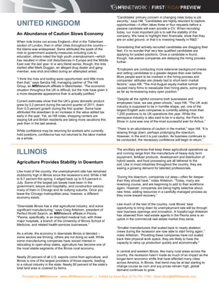 “Candidates’ primary concern in changing roles today is job
                                                                        security,” says Hill. “Candidates are highly reluctant to explore
UNITED KINGDOM                                                          opportunities—it often takes three or four requests before a
                                                                        passive candidate will even provide a CV. When recruiting
                                                                        today, our most important job is to sell the stability of the
An Abundance of Caution Slows Economy                                   company. We have to highlight their financials, show that they
                                                                        are on solid ground, or that it is investing heavily in R&D.”
When riots broke out across England—first in the Tottenham
section of London, then in other cities throughout the country—
                                                                        Considering that actively recruited candidates are dragging their
the blame was widespread. Some attributed the spark of the              feet, it’s no wonder that very few qualified candidates are
riots to government austerity measures including cuts to
                                                                        applying for posted positions. Once a candidate is found,
education; others noted the high youth unemployment—which
                                                                        though, risk-averse companies are delaying the hiring process
has resulted in other civil disturbances in Europe and the Middle
                                                                        further.
East over the last year. In a very literal sense, though, the riots
started after Mark Duggan, an alleged drug dealer and gang
                                                                        “Employers are conducting more extensive background checks
member, was shot and killed during an attempted arrest.
                                                                        and vetting candidates to a greater degree than ever before.
                                                                        More people want to be involved in the hiring process and
“I think the riots and looting were opportunistic and little more       companies’ attitudes are closely tied to short-term market
than that,” says Sandra Hill, managing partner of The Hill
                                                                        factors,” says Hill. “The mid-August equity market turmoil
Group, an MRINetwork affiliate in Manchester. “The economic
                                                                        caused many firms to reevaluate their hiring plans, some going
situation throughout the UK is difficult, but the riots have given it
                                                                        as far as re-reviewing every open position.”
a more desperate appearance than is actually justified.”
                                                                        “Despite all the rightful concerns both businesses and
Current estimates show that the UK’s gross domestic product
                                                                        employees have, we see green shoots,” says Hill. “The UK auto
grew by 0.2 percent during the second quarter of 2011, down
                                                                        industry is supposed to be in horrible shape, yet, one of the
from 0.5 percent growth during the first quarter. Some have             largest English auto companies is currently adding more than
attributed the slowdown to an increase in the value added tax
                                                                        1,200 positions to its UK operations this year. While the
early in the year. Yet, as Hill notes, shopping centers are
                                                                        aerospace industry is also said to be in a slump, the Paris Air
staying full and British residents are taking more vacations this
                                                                        Show in June was one of the most successful ever for Airbus.”
year than in the last several.
                                                                        “There is an abundance of caution in the market,” says Hill. “It is
While confidence may be returning for workers who currently
                                                                        slowing things down, perhaps prolonging the downturn.
hold positions, confidence has not returned to the labor market
                                                                        However, in the end it is just caution. As business continues to
as a whole.                                                             be conducted, the necessary confidence will begin to return.”


                                                                        The ancillary services that keep these agricultural operations up
ILLINOIS                                                                and running range from the manufacture of heavy-duty farm
                                                                        equipment, fertilizer products, development and distribution of
                                                                        hybrid seeds, and food processing are all tethered to the
Agriculture Provides Stability in Downturn                              soil. Like in most industries throughout the country, they are
                                                                        seeing a growing demand for talented professionals.
Like most of the country, the unemployment rate has remained
stubbornly high in Illinois since the recession’s end. While it fell
                                                                        “During the downturn, companies cut deep—often far deeper
to 8.7 percent this spring, it edged back up to 9.5 percent in
                                                                        than they should have,” notes Ahlstrom. “Today, many are
July. Some of the largest job losses have been in the
                                                                        reversing course, and are beginning to add to their workforce
government, leisure and hospitality, and construction sectors;
                                                                        again. However, companies are being highly selective about
many of them in Chicago and its outlying suburbs. Once you
                                                                        new hires, adding resources in a carefully managed process as
leave the Chicago metropolitan area, however, a different
                                                                        they move toward recovery.”
economy exists.

                                                                        Like much of the rest of the country, rural Illinois’ best
“Downstate Illinois has a vital agricultural industry, and some
                                                                        opportunity to bring down its unemployment rate will be through
significant manufacturing,” says Craig Ahlstrom, president of
                                                                        new business openings and innovation. A hopeful sign Ahlstrom
Perfect World Search, an MRINetwork affiliate in Peoria.
                                                                        has observed from real estate agents in the Peoria area is an
“Peoria, specifically, is an important medical hub, with three
                                                                        uptick in the commercial real estate market they serve.
major hospitals, a branch of the University of Illinois School of
Medicine, and related health-services businesses.”
                                                                        “Smaller manufacturers that scaled back to nearly skeleton
                                                                        crews during the recession are now able to start hiring again,”
As a whole, the economy in downstate Illinois is blended –
                                                                        notes Ahlstrom. “Providing these companies have not scaled
some sectors are thriving, others are not doing so well. While
                                                                        back their physical work space, they are likely to have the
some manufacturing companies have voiced interest in
                                                                        capacity to ramp up production quickly and economically."
relocating to open-shop states, agriculture has become one of
the most stable segments of the Illinois rural economy.
                                                                        In central and western Illinois, like many rural areas across the
                                                                        country, the recession hasn’t made as much of an impact as the
Nearly 20 percent of all U.S. exports come from agriculture, and
                                                                        longer-term economic shifts that have affected many cities
Illinois is one of the largest providers of those exports, leading
                                                                        across America. In Illinois, that trend may be at last starting to
to a robust industry in the state. Nearly 80 percent of the state’s
                                                                        change course as corn and soy prices remain high, global
total land area is covered by farms.
                                                                        demand continues to grow.

   Provided by MRINetwork www.MRINetwork.com | Edited by Sean Muir (215) 751-1762 Sean.Muir@MRINetwork.com
 