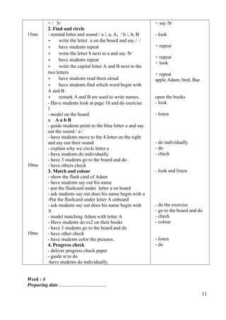15ms 
10ms 
10ms 
+ / b/ 
2. Find and circle 
- remind letter and sound / a /, a, A; / b /, b, B 
+ write the letter a on the board and say / / 
+ have students repeat 
+ write the letter b next to a and say /b/ 
+ have students repeat 
+ write the capital letter A and B next to the 
two letters 
+ have students read them aloud 
+ have students find which word begin with 
A and B 
+ remark A and B are used to write names. 
- Have students look at page 10 and do exercise 
1- 
model on the board 
a A a b B 
- guide students point to the blue letter a and say 
out the sound / a / 
- have students move to the 4 letter on the right 
and say out their sound 
- explain why we circle letter a 
- have students do individually 
- have 3 students go to the board and do 
- have others check 
3. Match and colour 
- show the flash card of Adam 
- have students say out his name 
- put the flashcard under letter a on board 
- ask students say out does his name begin with a 
-Put the flashcard under letter A onboard 
- ask students say out does his name begin with 
A- 
model matching Adam with letter A 
- Have students do ex2 on their books 
- have 3 students go to the board and do 
- have other check 
- have students color the pictures. 
4. Progress check 
- deliver progress check paper 
- guide st to do 
-have students do individually. 
+ say /b/ 
- look 
+ repeat 
+ repeat 
+ look 
+ repeat 
apple Adam; bird, Baz 
open the books 
- look 
- listen 
- do individually 
- do 
- check 
- look and listen 
- do the exercise 
- go to the board and do 
- check 
- colour 
- listen 
- do 
Week : 4 
Preparing date:...................................... 
11 
 