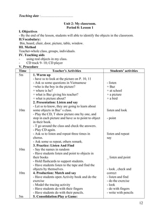 Teaching date :...................................... 
Unit 2: My classroom. 
Period 8: Lesson 1 
I. Objectives 
- By the end of the lesson, students will able to identify the objects in the classroom. 
II.Vocabulary: 
Bin, board, chair, door, picture, table, window. 
III. Method 
Teacher-whole class, groups, individuals. 
IV. Teaching aids 
- using real objects in my class. 
- CD track 9- 10; CD player 
V. Procedure 
Time Teacher’s Activities Students’ activities 
5m 
10m 
10m 
10m 
5m 
1. Warm up 
- have ss to look at the picture on P. 10, 11 
- Ask ss some questions in Vietnamese 
+who is the boy in the picture? 
+ where is he? 
+ what is Baz giving his teacher? 
+ what is picture about? 
2. Presentation: Listen and say 
- Let ss to know, they are going to learn about 
some objects in Baz’ s class. 
- Play the CD, T show picture one by one, and 
stop in each picture and have ss to point to object 
in their book. 
- T go around the class and check the answers. 
- Play CD again. 
- Ask ss to listen and repeat three times in 
chorus. 
- Ask some ss repeat, others remark. 
3. Practice: Listen And Find 
- Say the names in random 
- Have students listen and point to objects in 
their books 
- Hold flashcards to support students. 
- Have students listen to the tape and find the 
objects by themselves. 
4. Production: Match and say 
- Have students open Activity book and do the 
exercise 
- Model the tracing activity 
- Have students do with their fingers 
- Have students do with their pencils. 
5. Consolidation:Play a Game: 
- listen 
+ Baz 
+ at school 
+ a picture 
+ a bird 
listen and look 
- point 
listen and repeat 
say 
_ listen and point 
- look , check and 
correct 
- listen and find 
- do the exercise 
- look 
- do with fingers 
- write with pencils 
12 
 