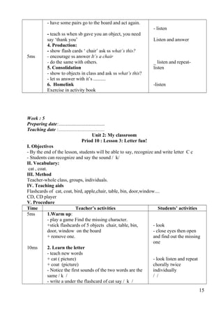 5ms 
- have some pairs go to the board and act again. 
- teach ss when sb gave you an object, you need 
say ‘thank you’ 
4. Production: 
- show flash cards ‘ chair’ ask ss what’s this? 
- encourage ss answer It’s a chair 
- do the same with others. 
5. Consolidation 
- show to objects in class and ask ss what’s this? 
- let ss answer with it’s .......... 
6. Homelink 
Exercise in activity book 
- listen 
Listen and answer 
_ listen and repeat-listen 
-listen 
Week : 5 
Preparing date:...................................... 
Teaching date :...................................... 
Unit 2: My classroom 
Priod 10 : Lesson 3: Letter fun! 
I. Objectives 
- By the end of the lesson, students will be able to say, recognize and write letter C c 
- Students can recognize and say the sound / k/ 
II. Vocabulary: 
cat , coat. 
III. Method 
Teacher-whole class, groups, individuals. 
IV. Teaching aids 
Flashcards of cat, coat, bird, apple,chair, table, bin, door,window.... 
CD, CD player 
V. Procedure 
Time Teacher’s activities Students’ activities 
5ms 
10ms 
1.Warm up: 
- play a game Find the missing character. 
+stick flashcards of 5 objects chair, table, bin, 
door, window on the board 
+ remove one. 
2. Learn the letter 
- teach new words 
+ cat ( picture) 
+ coat (picture) 
- Notice the first sounds of the two words are the 
same / k / 
- write a under the flashcard of cat say / k / 
- look 
- close eyes then open 
and find out the missing 
one 
- look listen and repeat 
chorally twice 
individually 
/ / 
15 
 