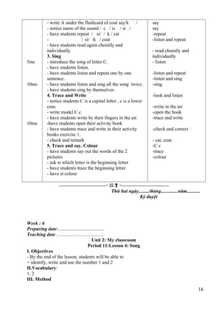 5ms 
10ms 
10ms 
- write A under the flashcard of coat say/k / 
- notice name of the sound / c / is / si / 
- have students repeat / si/ / k / cat 
- / si/ /k / coat 
- have students read again chorally and 
individually 
3. Sing 
- introduce the song of letter C. 
- have students listen. 
- have students listen and repeat one by one 
sentence. 
- have students listen and sing all the song twice. 
- have students sing by themselves 
4. Trace and Write 
- notice students C is a capital letter , c is a lower 
case. 
- write model C c. 
- have students write by their fingers in the air. 
-have students open their activity book 
- have students trace and write in their activity 
books exercise 1. 
- check and remark 
5. Trace and say. Colour 
- have students say out the words of the 2 
pictures 
- ask st which letter is the beginning letter 
- have students trace the beginning letter 
- have st colour 
say 
say 
-repeat 
-listen and repeat 
- read chorally and 
individually 
- listen 
-listen and repeat 
-listen and sing 
-sing 
-look and listen 
-write in the air 
-open the book 
-trace and write 
-check and correct 
- cat, coat. 
-C c 
-trace 
-colour 
-----------------------------=   =----------------------------- 
Thứ hai ngày.........tháng..............năm........... 
Ký duyệt 
Week : 6 
Preparing date:...................................... 
Teaching date :...................................... 
Unit 2: My classroom 
Period 11:Lesson 4: Song 
I. Objectives 
- By the end of the lesson, students will be able to 
+ identify, write and use the number 1 and 2 
II.Vocabulary: 
1, 2 
III. Method 
16 
 