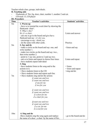 Teacher-whole class, groups, individuals. 
II. Teaching aids 
- Flashcards of Pat, Jig, door, chair, number 1, number 2 and cat. 
- CD track 13, CD player 
III. Procedure 
Time Teacher’s activities Students’ activities 
5m 
5m 
7m 
10m 
1. Warm up 
- have ss to remind the word chair by showing the 
flashcards ‘chair’. 
T: What’s this? 
St: it’s a chair. 
- ask one st go to the board and give her a 
flashcard and say : it’s for you. 
- encourage ss say : thank you. 
- do the same with other cards. 
2. Say and do 
- make a circle on the board and say: one, and 
write number 1. 
- make two circles on the board and say: two , 
then write number 2. 
- point to 1 say one, point to 2 and say two. 
- ask ss to listen and repeat in chorus four times 
- have students repeat individual 
3. Sing 
- have students listen to the song and to the 
actions in it. 
+ Have students listen to the CD 
+ Have students listen and repeat each line 
+ Have students sing and do the actions 
♪ count one and two 
♪ count one and two 
♪ one for me 
♪ two for you 
♪ count one and two 
♪ count one and two 
♪ a door for me 
♪ a chair for you 
♪count one and two 
♪ count one and two 
♪ a cat for me 
♪ a coat for you 
4. Sing and do 
-Have students sing the song again and replace 
the name of a door , a chair by the name of Pat , 
Listen and answer 
Practice 
+listen and say 
Listen and repeat 
+ listen 
+ listen and repeat 
+sing and do 
- go to the board and do 
17 
 