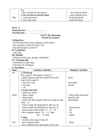 10m 
Jig . 
- have students do the actions 
5. do exercises in activity book 
1. count and circle 
2. trace and write 
- do in activity book 
- some students go to 
the board and do 
-look and check 
Week : 6 
Preparing date:...................................... 
Teaching date :...................................... 
Unit 2: My classroom 
Period 12: Lesson 5 
I. Objectives 
- By the end of the lesson, students will be able to 
+say, recognize, and write letter D d 
+say and recognize sound /d/ 
II. Vocabulary: 
- date, dog. 
III. Method 
- Teacher-whole class, groups, individuals. 
IV. Teaching aids 
- Flashcards of date, dog. 
- CD track 14, CD player 
V. Procedure 
Time Teacher’s activities Students’ activities 
3m 
10ms 
7ms 
1. Warm up 
Play a game “ Recognize sound /k /” 
- guide students raise their hand if the word 
begin with sound /k / 
+ say cat or coat 
+ say date, 
+ etc 
2. Learn the letter 
- teach new words 
+ date( visual) 
+ dog(visual) 
- Notice the first sounds of the two words are the 
same / d / 
- write d under the flashcard of date say /d/ 
- write d under the flashcard of dog say/ d/ 
- notice name of the sound / d / is /di / 
- have students repeat / di / / d / date 
- / di / / d / dog 
3. Sing 
- introduce the song of letter D. 
- have students listen. 
- have students listen and repeat one by one 
listen 
raise hand 
sit still 
- look, listen and repeat 
chorally and 
individually 
- look and say 
- /di/ 
- /di/ 
- repeat 
- listen 
18 
 