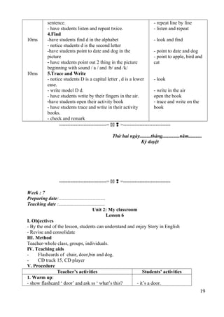 10ms 
10ms 
sentence. 
- have students listen and repeat twice. 
4.Find 
-have students find d in the alphabet 
- notice students d is the second letter 
-have students point to date and dog in the 
picture 
- have students point out 2 thing in the picture 
beginning with sound / a / and /b/ and /k/ 
5.Trace and Write 
- notice students D is a capital letter , d is a lower 
case. 
- write model D d. 
- have students write by their fingers in the air. 
-have students open their activity book 
- have students trace and write in their activity 
books. 
- check and remark 
- repeat line by line 
- listen and repeat 
- look and find 
- point to date and dog 
- point to apple, bird and 
cat 
- look 
- write in the air 
open the book 
- trace and write on the 
book 
-----------------------------=   =----------------------------- 
Thứ hai ngày.........tháng..............năm........... 
Ký duyệt 
-----------------------------=   =----------------------------- 
Week : 7 
Preparing date:...................................... 
Teaching date :...................................... 
Unit 2: My classroom 
Lesson 6 
I. Objectives 
- By the end of the lesson, students can understand and enjoy Story in English 
- Revise and consolidate 
III. Method 
Teacher-whole class, groups, individuals. 
IV. Teaching aids 
- Flashcards of chair, door,bin and dog. 
- CD track 15, CD player 
V. Procedure 
Teacher’s activities Students’ activities 
1. Warm up: 
- show flashcard ‘ door’ and ask ss ‘ what’s this? - it’s a door. 
19 
 