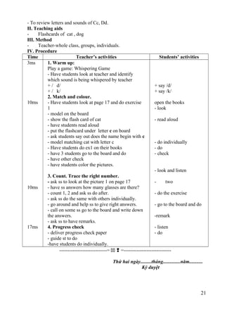 - To review letters and sounds of Cc, Dd. 
II. Teaching aids 
- Flashcards of cat , dog 
III. Method 
- Teacher-whole class, groups, individuals. 
IV. Procedure 
Time Teacher’s activities Students’ activities 
3ms 
10ms 
10ms 
17ms 
1. Warm up: 
Play a game: Whispering Game 
- Have students look at teacher and identify 
which sound is being whispered by teacher 
+ / d/ 
+ / k/ 
2. Match and colour. 
- Have students look at page 17 and do exercise 
1- 
model on the board 
- show the flash card of cat 
- have students read aloud 
- put the flashcard under letter c on board 
- ask students say out does the name begin with c 
- model matching cat with letter c 
- Have students do ex1 on their books 
- have 3 students go to the board and do 
- have other check 
- have students color the pictures. 
3. Count. Trace the right number. 
- ask ss to look at the picture 1 on page 17 
- have ss answers how many glasses are there? 
- count 1, 2 and ask ss do after. 
- ask ss do the same with others individually. 
- go around and help ss to give right answers. 
- call on some ss go to the board and write down 
the answers. 
- ask ss to have remarks. 
4. Progress check 
- deliver progress check paper 
- guide st to do 
-have students do individually. 
+ say /d/ 
+ say /k/ 
open the books 
- look 
- read aloud 
- do individually 
- do 
- check 
- look and listen 
- two 
- do the exercise 
- go to the board and do 
-remark 
- listen 
- do 
-----------------------------=   =----------------------------- 
Thứ hai ngày.........tháng..............năm........... 
Ký duyệt 
21 
 