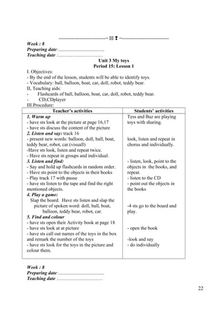 -----------------------------=   =----------------------------- 
Week : 8 
Preparing date:...................................... 
Teaching date :..................................... 
Unit 3 My toys 
Period 15: Lesson 1 
I. Objectives: 
- By the end of the lesson, students will be able to identify toys. 
- Vocabulary: ball, balloon, boat, car, doll, robot, teddy bear. 
II, Teaching aids: 
- Flashcards of ball, balloon, boat, car, doll, robot, teddy bear. 
- CD,CDplayer 
III.Procedure:T 
eacher’s activities Students’ activities 
1. Warm up 
- have sts look at the picture at page 16,17 
- have sts discuss the content of the picture 
2. Listen and say: track 16 
- present new words: balloon, doll, ball, boat, 
teddy bear, robot, car.(visuall) 
-Have sts look, listen and repeat twice. 
- Have sts repeat in groups and individual. 
3. Listen and find: 
- Say and hold up flashcards in random order. 
- Have sts point to the objects in their books 
- Play track 17 with pause 
- have sts listen to the tape and find the right 
mentioned objects. 
4. Play a game: 
Slap the board. Have sts listen and slap the 
picture of spoken word: doll, ball, boat, 
balloon, teddy bear, robot, car. 
5. Find and colour 
- have sts open their Activity book at page 18 
- have sts look at at picture 
- have sts call out names of the toys in the box 
and remark the number of the toys 
- have sts look for the toys in the picture and 
colour them. 
Tess and Baz are playing 
toys with sharing. 
look, listen and repeat in 
chorus and individually. 
- listen, look, point to the 
objects in the books, and 
repeat. 
- listen to the CD 
- point out the objects in 
the books 
-4 sts go to the board and 
play. 
- open the book 
-look and say 
- do individually 
Week : 8 
Preparing date:...................................... 
Teaching date :..................................... 
22 
 