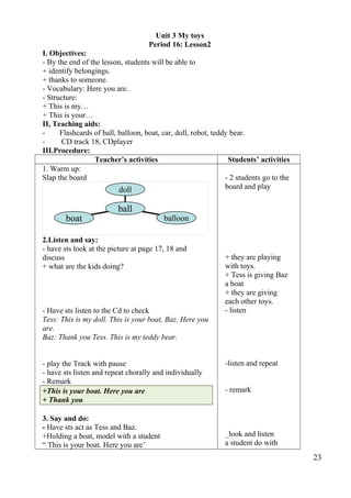 Unit 3 My toys 
Period 16: Lesson2 
I. Objectives: 
- By the end of the lesson, students will be able to 
+ identify belongings. 
+ thanks to someone. 
- Vocabulary: Here you are. 
- Structure: 
+ This is my… 
+ This is your… 
II, Teaching aids: 
- Flashcards of ball, balloon, boat, car, doll, robot, teddy bear. 
- CD track 18, CDplayer 
III.Procedure: 
Teacher’s activities Students’ activities 
1. Warm up: 
Slap the board 
doll 
ball 
2.Listen and say: 
- have sts look at the picture at page 17, 18 and 
discuss 
+ what are the kids doing? 
- Have sts listen to the Cd to check 
Tess: This is my doll. This is your boat, Baz. Here you 
are. 
Baz: Thank you Tess. This is my teddy bear. 
- play the Track with pause 
- have sts listen and repeat chorally and individually 
- Remark 
+This is your boat. Here you are 
+ Thank you 
3. Say and do: 
- Have sts act as Tess and Baz. 
+Holding a boat, model with a student 
“ This is your boat. Here you are’ 
- 2 students go to the 
board and play 
+ they are playing 
with toys. 
+ Tess is giving Baz 
a boat 
+ they are giving 
each other toys. 
- listen 
-listen and repeat 
- remark 
_look and listen 
a student do with 
23 
boat balloon 
 