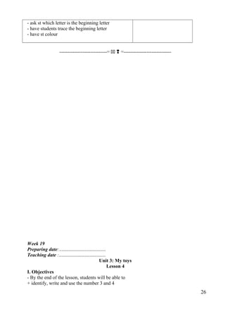 - ask st which letter is the beginning letter 
- have students trace the beginning letter 
- have st colour 
-----------------------------=   =----------------------------- 
Week 19 
Preparing date:...................................... 
Teaching date :...................................... 
Unit 3: My toys 
Lesson 4 
I. Objectives 
- By the end of the lesson, students will be able to 
+ identify, write and use the number 3 and 4 
26 
 