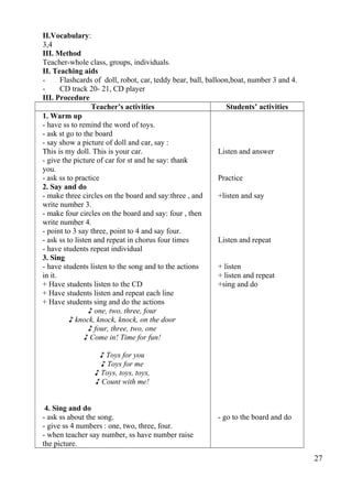 II.Vocabulary: 
3,4 
III. Method 
Teacher-whole class, groups, individuals. 
II. Teaching aids 
- Flashcards of doll, robot, car, teddy bear, ball, balloon,boat, number 3 and 4. 
- CD track 20- 21, CD player 
III. Procedure 
Teacher’s activities Students’ activities 
1. Warm up 
- have ss to remind the word of toys. 
- ask st go to the board 
- say show a picture of doll and car, say : 
This is my doll. This is your car. 
- give the picture of car for st and he say: thank 
you. 
- ask ss to practice 
2. Say and do 
- make three circles on the board and say:three , and 
write number 3. 
- make four circles on the board and say: four , then 
write number 4. 
- point to 3 say three, point to 4 and say four. 
- ask ss to listen and repeat in chorus four times 
- have students repeat individual 
3. Sing 
- have students listen to the song and to the actions 
in it. 
+ Have students listen to the CD 
+ Have students listen and repeat each line 
+ Have students sing and do the actions 
♪ one, two, three, four 
♪ knock, knock, knock, on the door 
♪ four, three, two, one 
♪ Come in! Time for fun! 
♪ Toys for you 
♪ Toys for me 
♪ Toys, toys, toys, 
♪ Count with me! 
4. Sing and do 
- ask ss about the song. 
- give ss 4 numbers : one, two, three, four. 
- when teacher say number, ss have number raise 
the picture. 
Listen and answer 
Practice 
+listen and say 
Listen and repeat 
+ listen 
+ listen and repeat 
+sing and do 
- go to the board and do 
27 
 