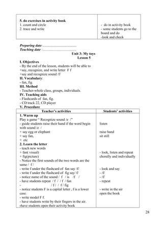 5. do exercises in activity book 
1. count and circle 
2. trace and write 
- do in activity book 
- some students go to the 
board and do 
-look and check 
Preparing date:...................................... 
Teaching date :...................................... 
Unit 3: My toys 
Lesson 5 
I. Objectives 
- By the end of the lesson, students will be able to 
+say, recognize, and write letter F f 
+say and recognize sound /f/ 
II. Vocabulary: 
- fan, fig. 
III. Method 
- Teacher-whole class, groups, individuals. 
IV. Teaching aids 
- Flashcards of fan, fig. 
- CD track 22, CD player 
V. Procedure 
Teacher’s activities Students’ activities 
1. Warm up 
Play a game “ Recognize sound /e /” 
- guide students raise their hand if the word begin 
with sound /e / 
+ say egg or elephant 
+ say fan, 
+ etc 
2. Learn the letter 
- teach new words 
+ fan( visual) 
+ fig(picture) 
- Notice the first sounds of the two words are the 
same / f / 
- write f under the flashcard of fan say /f/ 
- write f under the flashcard of fig say/ f/ 
- notice name of the sound / f / is /f / 
- have students repeat / f / / f / fan 
- / f / / f / fig 
- notice students F is a capital letter , f is a lower 
case. 
- write model F f. 
- have students write by their fingers in the air. 
-have students open their activity book 
listen 
raise hand 
sit still 
- look, listen and repeat 
chorally and individually 
- look and say 
- /f/ 
- /f/ 
- repeat 
- write in the air 
open the book 
28 
 