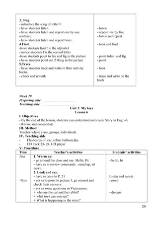 3. Sing 
- introduce the song of letter F. 
- have students listen. 
- have students listen and repeat one by one 
sentence. 
- have students listen and repeat twice. 
4.Find 
-have students find f in the alphabet 
- notice students f is the second letter 
-have students point to fan and fig in the picture 
- have students point out 2 thing in the picture 
5.Trace 
- have students trace and write in their activity 
books. 
- check and remark 
- listen 
- repeat line by line 
- listen and repeat 
- look and find 
- point tofan and fig 
- point 
- look 
- trace and write on the 
book 
Week 20 
Preparing date:...................................... 
Teaching date :...................................... 
Unit 3: My toys 
Lesson 6 
I. Objectives 
- By the end of the lesson, students can understand and enjoy Story in English 
- Revise and consolidate 
III. Method 
Teacher-whole class, groups, individuals. 
IV. Teaching aids 
- Flashcards of car, robot, balloon,fan. 
- CD track 23- 24, CD player 
V. Procedure 
Time Teacher’s activities Students’ activities 
3ms 
10ms 
1. Warm up: 
- go around the class and say :Hello, Hi. 
- have ss to review commands : stand up, sit 
down. 
2. Look and say: 
- have ss open to P. 21 
- ask ss to point to picture 1, go around and 
check their answers. 
- ask ss some questions in Vietnamese: 
+ who are the cat and the rabbit? 
+ what toys can you see? 
+ What is happening in the story? 
- hello, hi 
Listen and repeat. 
- point 
- discuss 
29 
 