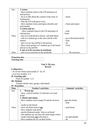 7ms 
10ms 
10ms 
3. Listen 
- Have students listen to the CD and pause in 
each picture. 
- let ss to talk about the content of the story in 
Vietnamese. 
- Play the CD with pause twice 
- Have students listen and repeat chorally and 
individually. 
4. Listen and act 
- Have students listen to the CD and pause in 
each picture. 
- ask ss to read aloud in chorus and individual. 
- call on a student go to the class and do with 
teacher. 
- ask ss to act Jig and Pat in the picture. 
- Have some groups of 2 students go to the board 
and act as Jig and Pat 
5. ask ss to do exercises in notebook. 
- ask ss to to exercises in the notebook. 
- listen 
- listen and repeat 
- look 
listen 
- go to the board and do 
- look 
- do 
- write 
- Do exercises. 
Preparing date:...................................... 
Teaching date :...................................... 
Unit 3: My toys 
Review 
I. Objectives 
- To review letters and sounds of Ee, Ff 
- to review number 3, 4. 
II. Teaching aids 
- Flash of number 3, 4. 
III. Method 
- Teacher-whole class, groups, individuals. 
IV. Procedure 
Time Teacher’s activities Students’ activities 
3ms 
10ms 
1. Warm up: 
- show card of number 3,4 and ask ss to read 
aloud. 
2. Match and colour. 
- Have students look at page 24 and do exercise 
1- 
model on the board 
- show the flash card of egg 
- have students read aloud 
- put the flashcard under letter e on board 
- ask students say out does the name begin with e 
- model matching egg with letter e 
- Have students do ex1 on their books 
open the books 
- look 
- read aloud 
- do individually 
- do 
30 
 