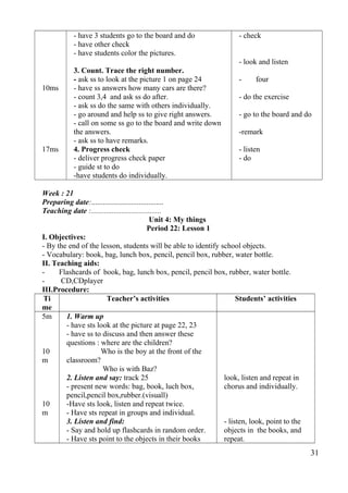 10ms 
17ms 
- have 3 students go to the board and do 
- have other check 
- have students color the pictures. 
3. Count. Trace the right number. 
- ask ss to look at the picture 1 on page 24 
- have ss answers how many cars are there? 
- count 3,4 and ask ss do after. 
- ask ss do the same with others individually. 
- go around and help ss to give right answers. 
- call on some ss go to the board and write down 
the answers. 
- ask ss to have remarks. 
4. Progress check 
- deliver progress check paper 
- guide st to do 
-have students do individually. 
- check 
- look and listen 
- four 
- do the exercise 
- go to the board and do 
-remark 
- listen 
- do 
Week : 21 
Preparing date:...................................... 
Teaching date :..................................... 
Unit 4: My things 
Period 22: Lesson 1 
I. Objectives: 
- By the end of the lesson, students will be able to identify school objects. 
- Vocabulary: book, bag, lunch box, pencil, pencil box, rubber, water bottle. 
II. Teaching aids: 
- Flashcards of book, bag, lunch box, pencil, pencil box, rubber, water bottle. 
- CD,CDplayer 
III.Procedure: 
Ti 
me 
Teacher’s activities Students’ activities 
5m 
10 
m 
10 
m 
1. Warm up 
- have sts look at the picture at page 22, 23 
- have ss to discuss and then answer these 
questions : where are the children? 
Who is the boy at the front of the 
classroom? 
Who is with Baz? 
2. Listen and say: track 25 
- present new words: bag, book, luch box, 
pencil,pencil box,rubber.(visuall) 
-Have sts look, listen and repeat twice. 
- Have sts repeat in groups and individual. 
3. Listen and find: 
- Say and hold up flashcards in random order. 
- Have sts point to the objects in their books 
look, listen and repeat in 
chorus and individually. 
- listen, look, point to the 
objects in the books, and 
repeat. 
31 
 