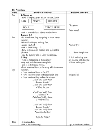 III. Procedure 
Time Teacher’s activities Students’ activities 
5m 
5m 
7m 
10m 
1. Warm up 
- have ss to play game SLAP THE BOARD 
- ask ss to read aloud all the words above 
2. count 1- 5 
- let ss to know they are going to learn a new 
number. 
- show five fingers and say five. 
- count 1,2,3,4,5 
- ask ss How many.....? 
- have ss to open on page 25 and look at the 
pictures. 
- say the number and ss show the picture. 
3. Sing 
- what is happening in this picture? 
- say hide and do action to explain. 
- ask ss to listen and repeat. 
- have students listen to the song which contents 
numbers. 
+ Have students listen to the CD 
+ Have students listen and repeat each line 
+ Have students sing and do the actions 
♪ doll and teddy bear 
♪ count 1 and 2 
♪ doll and teddy bear 
♪ Clap for you 
♪ doll and teddy bear 
♪ count to 5 
♪ doll and teddyy bear, 
♪ ready to hide 
♪ doll and teddy bear 
♪ count 3 and 4 
♪ doll and teddy bear 
♪ point to the door 
1,2,3,4,5 !Hide! 
4. Sing and do 
- ask ss about the song. 
Play game. 
Read aloud 
Answer five 
- Show the picture. 
A doll and teddy bear 
are singing and dancing 
+ listen and repeat 
Sing and do 
- go to the board and do 
35 
BAG PENCIL RUBBER 
DOLL TEDDY BEAR 
 