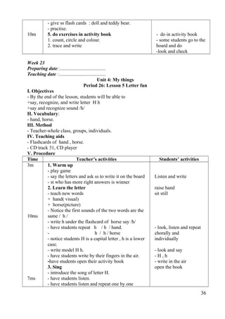 10m 
- give ss flash cards : doll and teddy bear. 
- practise. 
5. do exercises in activity book 
1. count, circle and colour. 
2. trace and write 
- do in activity book 
- some students go to the 
board and do 
-look and check 
Week 23 
Preparing date:...................................... 
Teaching date :...................................... 
Unit 4: My things 
Period 26: Lesson 5 Letter fun 
I. Objectives 
- By the end of the lesson, students will be able to 
+say, recognize, and write letter H h 
+say and recognize sound /h/ 
II. Vocabulary: 
- hand, horse. 
III. Method 
- Teacher-whole class, groups, individuals. 
IV. Teaching aids 
- Flashcards of hand , horse. 
- CD track 31, CD player 
V. Procedure 
Time Teacher’s activities Students’ activities 
3m 
10ms 
7ms 
1. Warm up 
- play game 
- say the letters and ask ss to write it on the board 
- st who has more right answers is winner 
2. Learn the letter 
- teach new words 
+ hand( visual) 
+ horse(picture) 
- Notice the first sounds of the two words are the 
same / h / 
- write h under the flashcard of horse say /h/ 
- have students repeat h / h / hand. 
- h / h / horse 
- notice students H is a capital letter , h is a lower 
case. 
- write model H h. 
- have students write by their fingers in the air. 
-have students open their activity book 
3. Sing 
- introduce the song of letter H. 
- have students listen. 
- have students listen and repeat one by one 
Listen and write 
raise hand 
sit still 
- look, listen and repeat 
chorally and 
individually 
- look and say 
- H , h 
- write in the air 
open the book 
36 
 