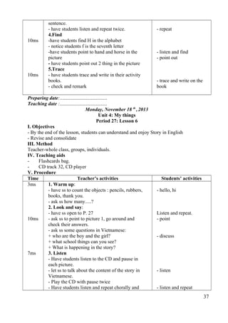 10ms 
10ms 
sentence. 
- have students listen and repeat twice. 
4.Find 
-have students find H in the alphabet 
- notice students f is the seventh letter 
-have students point to hand and horse in the 
picture 
- have students point out 2 thing in the picture 
5.Trace 
- have students trace and write in their activity 
books. 
- check and remark 
- repeat 
- listen and find 
- point out 
- trace and write on the 
book 
Preparing date:...................................... 
Teaching date :...................................... 
Monday, November 18 th , 2013 
Unit 4: My things 
Period 27: Lesson 6 
I. Objectives 
- By the end of the lesson, students can understand and enjoy Story in English 
- Revise and consolidate 
III. Method 
Teacher-whole class, groups, individuals. 
IV. Teaching aids 
- Flashcards bag. 
- CD track 32, CD player 
V. Procedure 
Time Teacher’s activities Students’ activities 
3ms 
10ms 
7ms 
1. Warm up: 
- have ss to count the objects : pencils, rubbers, 
books, thank you. 
- ask ss how many.....? 
2. Look and say: 
- have ss open to P. 27 
- ask ss to point to picture 1, go around and 
check their answers. 
- ask ss some questions in Vietnamese: 
+ who are the boy and the girl? 
+ what school things can you see? 
+ What is happening in the story? 
3. Listen 
- Have students listen to the CD and pause in 
each picture. 
- let ss to talk about the content of the story in 
Vietnamese. 
- Play the CD with pause twice 
- Have students listen and repeat chorally and 
- hello, hi 
Listen and repeat. 
- point 
- discuss 
- listen 
- listen and repeat 
37 
 