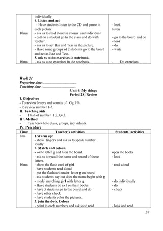 10ms 
10ms 
individually. 
4. Listen and act 
- Have students listen to the CD and pause in 
each picture. 
- ask ss to read aloud in chorus and individual. 
- call on a student go to the class and do with 
teacher. 
- ask ss to act Baz and Tess in the picture. 
- Have some groups of 2 students go to the board 
and act as Baz and Tess. 
5. ask ss to do exercises in notebook. 
- ask ss to to exercises in the notebook. 
- look 
listen 
- go to the board and do 
- look 
- do 
- write 
- Do exercises. 
Week 24 
Preparing date:...................................... 
Teaching date :...................................... 
Unit 4: My things 
Period 28: Review 
I. Objectives 
- To review letters and sounds of Gg, Hh 
- to review number 1-5. 
II. Teaching aids 
- Flash of number 1,2,3,4,5. 
III. Method 
- Teacher-whole class, groups, individuals. 
IV. Procedure 
Time Teacher’s activities Students’ activities 
3ms 
10ms 
1.Warm up: 
- show fingers and ask ss to speak number 
loudly. 
2. Match and colour. 
- write letter g and h on the board. 
- ask ss to recall the name and sound of these 
letters. 
- show the flash card of girl 
- have students read aloud 
- put the flashcard under letter g on board 
- ask students say out does the name begin with g 
- model matching girl with letter g 
- Have students do ex1 on their books 
- have 3 students go to the board and do 
- have other check 
- have students color the pictures. 
3. join the dots. Colour 
- point to each numbers and ask ss to read 
open the books 
- look 
- read aloud 
- do individually 
- do 
- check 
- look and read 
38 
 