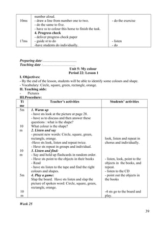 10ms 
17ms 
number aloud. 
- draw a line from number one to two. 
- do the same to five. 
- have ss to colour this horse to finish the task. 
4. Progress check 
- deliver progress check paper 
- guide st to do 
-have students do individually. 
- do the exercise 
- listen 
- do 
Preparing date:...................................... 
Teaching date :..................................... 
Unit 5: My colour 
Period 22: Lesson 1 
I. Objectives: 
- By the end of the lesson, students will be able to identify some colours and shape. 
- Vocabulary: Circle, square, green, rectangle, orange. 
II. Teaching aids: 
- Pictures 
III.Procedure: 
Ti 
me 
Teacher’s activities Students’ activities 
5m 
10 
m 
10 
m 
5m 
10 
m 
1. Warm up 
- have sts look at the picture at page 28. 
- have ss to discuss and then answer these 
questions : what is the shape? 
What colour is the shape? 
2. Listen and say 
- present new words: Circle, square, green, 
rectangle, orange. 
-Have sts look, listen and repeat twice. 
- Have sts repeat in groups and individual. 
3. Listen and find: 
- Say and hold up flashcards in random order. 
- Have sts point to the objects in their books 
- Read 
- have sts listen to the tape and find the right 
colours and shapes. 
4. Play a game: 
Slap the board. Have sts listen and slap the 
picture of spoken word: Circle, square, green, 
rectangle, orange. 
look, listen and repeat in 
chorus and individually. 
- listen, look, point to the 
objects in the books, and 
repeat. 
- listen to the CD 
- point out the objects in 
the books 
-4 sts go to the board and 
play. 
Week 25 
39 
 