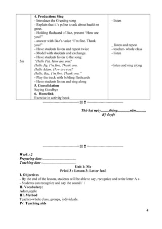 5m 
4. Production: Sing 
- Introduce the Greeting song 
- Explain that it’s polite to ask about health to 
greet. 
- Holding flashcard of Baz, present “How are 
you?” 
- answer with Baz’s voice “I’m fine. Thank 
you!” 
- Have students listen and repeat twice 
- Model with students and exchange. 
- Have students listen to the song: 
“Hello Pat. How are you? 
Hello Jig. I’m fine. Thank you. 
Hello Adam. How are you? 
Hello, Baz. I’m fine. Thank you.” 
- Play the track with holding flashcards 
- Have students listen and sing along 
5. Consolidation 
Saying Goodbye 
6. Homelink 
Exercise in activity book 
- listen 
_ listen and repeat 
- teacher- whole class 
- listen 
-listen and sing along 
-----------------------------=   =----------------------------- 
Thứ hai ngày.........tháng..............năm........... 
Ký duyệt 
-----------------------------=   =----------------------------- 
Week : 2 
Preparing date:...................................... 
Teaching date :...................................... 
Unit 1: Me 
Priod 3 : Lesson 3: Letter fun! 
I. Objectives 
- By the end of the lesson, students will be able to say, recognize and write letter A a 
- Students can recognize and say the sound / / 
II. Vocabulary: 
Adam,apple 
III. Method 
Teacher-whole class, groups, individuals. 
IV. Teaching aids 
4 
 