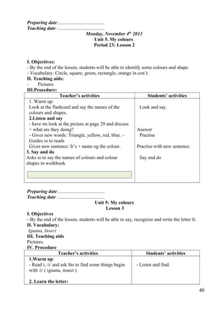 Preparing date:...................................... 
Teaching date :...................................... 
Monday, November 4th 2013 
Unit 5. My colours 
Period 23: Lesson 2 
I. Objectives: 
- By the end of the lesson, students will be able to identify some colours and shape. 
- Vocabulary: Circle, square, green, rectangle, orange in con’t. 
II. Teaching aids: 
- Pictures 
III.Procedure: 
Teacher’s activities Students’ activities 
1. Warm up: 
Look at the flashcard and say the names of the 
colours and shapes. 
2.Listen and say 
- have sts look at the picture at page 29 and discuss 
+ what are they doing? 
- Gives new words: Triangle, yellow, red, blue. – 
Guides ss to reads 
Gives new sentence: It’s + name og the colour. 
3. Say and do 
Asks ss to say the names of colours and colour 
shapes in workbook 
Look and say. 
Answer 
Practise 
Practise with new sentence. 
Say and do 
Preparing date:...................................... 
Teaching date :...................................... 
Unit 5: My colours 
Lesson 3 
I. Objectives 
- By the end of the lesson, students will be able to say, recognize and write the letter Ii. 
II. Vocabulary: 
Iguana, Insect 
III. Teaching aids 
Pictures. 
IV. Procedure 
Teacher’s activities Students’ activities 
1.Warm up: 
- Read i, /i/ and ask Sts to find some things begin 
with /i/ ( iguana, insect ) 
2. Learn the letter: 
- Listen and find. 
40 
 
