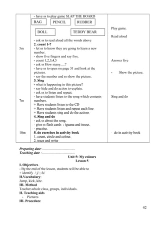 5m 
7m 
10m 
- have ss to play game SLAP THE BOARD 
- ask ss to read aloud all the words above 
2. count 1-7 
- let ss to know they are going to learn a new 
number. 
- show five fingers and say five. 
- count 1,2,3,4,5 
- ask ss How many.....? 
- have ss to open on page 31 and look at the 
pictures. 
- say the number and ss show the picture. 
3. Sing 
- what is happening in this picture? 
- say hide and do action to explain. 
- ask ss to listen and repeat. 
- have students listen to the song which contents 
numbers. 
+ Have students listen to the CD 
+ Have students listen and repeat each line 
+ Have students sing and do the actions 
4. Sing and do 
- ask ss about the song. 
- give ss flash cards : iguana and insect. 
- practise. 
5. do exercises in activity book 
1. count, circle and colour. 
2. trace and write 
Play game. 
Read aloud 
Answer five 
- Show the picture. 
Sing and do 
- do in activity book 
Preparing date:...................................... 
Teaching date :...................................... 
Unit 5: My colours 
Lesson 5 
I. Objectives 
- By the end of the lesson, students will be able to 
+ identify / j/ ; /k/ 
II.Vocabulary: 
Jump, kick, kite. 
III. Method 
Teacher-whole class, groups, individuals. 
II. Teaching aids 
- Pictures 
III. Procedure 
42 
BAG PENCIL RUBBER 
DOLL TEDDY BEAR 
 