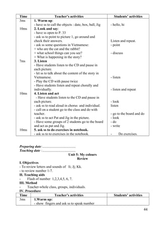 Time Teacher’s activities Students’ activities 
3ms 
10ms 
7ms 
10ms 
10ms 
1. Warm up: 
- have ss to call the objects : date, box, ball, Jig 
2. Look and say: 
- have ss open to P. 33 
- ask ss to point to picture 1, go around and 
check their answers. 
- ask ss some questions in Vietnamese: 
+ who are the cat and the rabbit? 
+ what school things can you see? 
+ What is happening in the story? 
3. Listen 
- Have students listen to the CD and pause in 
each picture. 
- let ss to talk about the content of the story in 
Vietnamese. 
- Play the CD with pause twice 
- Have students listen and repeat chorally and 
individually. 
4. Listen and act 
- Have students listen to the CD and pause in 
each picture. 
- ask ss to read aloud in chorus and individual. 
- call on a student go to the class and do with 
teacher. 
- ask ss to act Pat and Jig in the picture. 
- Have some groups of 2 students go to the board 
and act as pat and Jig. 
5. ask ss to do exercises in notebook. 
- ask ss to to exercises in the notebook. 
- hello, hi 
Listen and repeat. 
- point 
- discuss 
- listen 
- listen and repeat 
- look 
listen 
- go to the board and do 
- look 
- do 
- write 
- Do exercises. 
Preparing date:...................................... 
Teaching date :...................................... 
Unit 5: My colours 
Review 
I. Objectives 
- To review letters and sounds of Ii; Jj; Kk. 
- to review number 1-7. 
II. Teaching aids 
- Flash of number 1,2,3,4,5, 6, 7. 
III. Method 
- Teacher-whole class, groups, individuals. 
IV. Procedure 
Time Teacher’s activities Students’ activities 
3ms 1.Warm up: 
- show fingers and ask ss to speak number 
44 
 