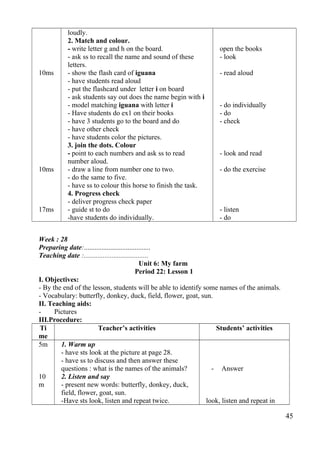 10ms 
10ms 
17ms 
loudly. 
2. Match and colour. 
- write letter g and h on the board. 
- ask ss to recall the name and sound of these 
letters. 
- show the flash card of iguana 
- have students read aloud 
- put the flashcard under letter i on board 
- ask students say out does the name begin with i 
- model matching iguana with letter i 
- Have students do ex1 on their books 
- have 3 students go to the board and do 
- have other check 
- have students color the pictures. 
3. join the dots. Colour 
- point to each numbers and ask ss to read 
number aloud. 
- draw a line from number one to two. 
- do the same to five. 
- have ss to colour this horse to finish the task. 
4. Progress check 
- deliver progress check paper 
- guide st to do 
-have students do individually. 
open the books 
- look 
- read aloud 
- do individually 
- do 
- check 
- look and read 
- do the exercise 
- listen 
- do 
Week : 28 
Preparing date:...................................... 
Teaching date :..................................... 
Unit 6: My farm 
Period 22: Lesson 1 
I. Objectives: 
- By the end of the lesson, students will be able to identify some names of the animals. 
- Vocabulary: butterfly, donkey, duck, field, flower, goat, sun. 
II. Teaching aids: 
- Pictures 
III.Procedure: 
Ti 
Teacher’s activities Students’ activities 
me 
5m 
10 
m 
1. Warm up 
- have sts look at the picture at page 28. 
- have ss to discuss and then answer these 
questions : what is the names of the animals? 
2. Listen and say 
- present new words: butterfly, donkey, duck, 
field, flower, goat, sun. 
-Have sts look, listen and repeat twice. 
- Answer 
look, listen and repeat in 
45 
 