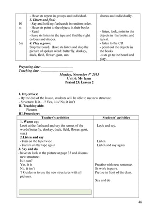 10 
m 
5m 
- Have sts repeat in groups and individual. 
3. Listen and find: 
- Say and hold up flashcards in random order. 
- Have sts point to the objects in their books 
- Read 
- have sts listen to the tape and find the right 
colours and shapes. 
4. Play a game: 
Slap the board. Have sts listen and slap the 
picture of spoken word: butterfly, donkey, 
duck, field, flower, goat, sun. 
chorus and individually. 
- listen, look, point to the 
objects in the books, and 
repeat. 
- listen to the CD 
- point out the objects in 
the books 
-4 sts go to the board and 
play. 
Preparing date:...................................... 
Teaching date :...................................... 
Monday, November 4th 2013 
Unit 6: My farm 
Period 23: Lesson 2 
I. Objectives: 
- By the end of the lesson, students will be able to use new structure. 
- Structure: Is it….? Yes, it is/ No, it isn’t 
II. Teaching aids: 
- Pictures 
III.Procedure: 
Teacher’s activities Students’ activities 
1. Warm up: 
Look at the flashcard and say the names of the 
words(butterfly, donkey, duck, field, flower, goat, 
sun.) 
2.Listen and say 
-Turn on the tape twice 
-Tue=rn on the tape again 
3. Say and do 
- have sts look at the picture at page 35 and discuss 
new structure: 
Is it sun? 
Yes, it is 
No, it isn’t 
T Guides ss to use the new structures with all 
pictures. 
Look and say. 
Listen 
Listen and say again 
Practise with new sentence. 
Ss work in pairs. 
Prctise in front of the class. 
Say and do 
46 
 