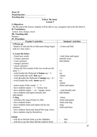 Week 29 
Preparing date:...................................... 
Teaching date :...................................... 
Unit 6: My farm 
Lesson 3 
I. Objectives 
- By the end of the lesson, students will be able to say, recognize and write the letter Ii. 
II. Vocabulary: 
Lemon, lion, mango, moon 
III. Teaching aids 
Pictures. 
IV. Procedure 
Teacher’s activities Students’ activities 
1.Warm up: 
- Read k /k/ and ask Sts to find some things begin 
with /k/ ( kite, kick ) 
2. Learn the letter: 
- Teach new words 
+ Lemon ( picture) 
+ Lion ( picture) 
+ mango ( picture) 
+ moon ( picture) 
- Notice the first sounds of the two words are the 
same / l / 
- write l under the flashcard of lemon say / l / 
- write l under the work lion say/l / 
- write m under the flashcard of mango say / m / 
- write l under the work moon say/m / 
- notice name of the sound / l / l 
- have students repeat / l/ / lemon, lion 
- have students repeat / m/ / mango, moon 
- have students read again chorally and 
individually 
3. Sing 
- introduce the song of letter Ll, Mm 
- have students listen. 
- have students listen and repeat one by one 
sentence. 
- have students listen and sing all the song twice. 
- have students sing by themselves 
4.Find 
- Ask Sts to find the letter g in the Alphabet. 
- Ask Sts to say the letter and the sound in front 
- Listen and find. 
- look listen and repeat 
chorally twice 
individually 
/ l / 
say 
-repeat 
/ m / 
say 
-repeat 
-listen and repeat 
- read chorally and 
individually 
- listen 
-listen and repeat 
-listen and sing 
-sing 
-look and listen 
- find 
- say 
47 
 