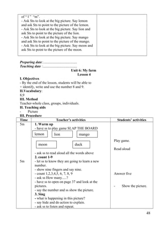 of “ l ” “m”. 
- Ask Sts to look at the big picture. Say lemon 
and ask Sts to point to the picture of the lemon. 
- Ask Sts to look at the big picture. Say lion and 
ask Sts to point to the picture of the lion. 
- Ask Sts to look at the big picture. Say mango 
and ask Sts to point to the picture of the mango. 
- Ask Sts to look at the big picture. Say moon and 
ask Sts to point to the picture of the moon. 
Preparing date:...................................... 
Teaching date :...................................... 
Unit 6: My farm 
Lesson 4 
I. Objectives 
- By the end of the lesson, students will be able to 
+ identify, write and use the number 8 and 9. 
II.Vocabulary: 
8,9 
III. Method 
Teacher-whole class, groups, individuals. 
II. Teaching aids 
- Picture 
III. Procedure 
Time Teacher’s activities Students’ activities 
5m 
5m 
1. Warm up 
- have ss to play game SLAP THE BOARD 
- ask ss to read aloud all the words above 
2. count 1-9 
- let ss to know they are going to learn a new 
number. 
- show nine fingers and say nine. 
- count 1,2,3,4,5, 6, 7, 8, 9 
- ask ss How many.....? 
- have ss to open on page 37 and look at the 
pictures. 
- say the number and ss show the picture. 
3. Sing 
- what is happening in this picture? 
- say hide and do action to explain. 
- ask ss to listen and repeat. 
Play game. 
Read aloud 
Answer five 
- Show the picture. 
48 
lemon lion mango 
moon duck 
 
