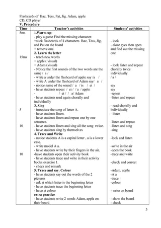 Flashcards of Baz, Tess, Pat, Jig. Adam, apple 
CD, CD player 
V. Procedure 
Time Teacher’s activities Students’ activities 
5ms 
15ms 
5 
10 
10 
1.Warm up: 
- play a game Find the missing character. 
+stick flashcards of 4 characters Baz, Tess, Jig, 
and Pat on the board 
+ remove one. 
2. Learn the letter 
- teach new words 
+ apple ( visual) 
+ Adam (visual) 
- Notice the first sounds of the two words are the 
same / a / 
- write a under the flashcard of apple say /a / 
- write A under the flashcard of Adam say/ a / 
- notice name of the sound / a / is / ei / 
- have students repeat / ei / / a / apple 
- / ei / / a/ Adam 
- have students read again chorally and 
individually 
3. Sing 
- introduce the song of letter A. 
- have students listen. 
- have students listen and repeat one by one 
sentence. 
- have students listen and sing all the song twice. 
- have students sing by themselves 
4. Trace and Write 
- notice students A is a capital letter , a is a lower 
case. 
- write model A a. 
- have students write by their fingers in the air. 
-have students open their activity book 
- have students trace and write in their activity 
books exercise 1. 
- check and remark 
5. Trace and say. Colour 
- have students say out the words of the 2 
pictures 
- ask st which letter is the beginning letter 
- have students trace the beginning letter 
- have st colour 
extra practice 
- have students write 2 words Adam, apple on 
their board 
- look 
- close eyes then open 
and find out the missing 
one 
- look listen and repeat 
chorally twice 
individually 
/ a / 
say 
say 
-repeat 
-listen and repeat 
- read chorally and 
individually 
- listen 
-listen and repeat 
-listen and sing 
-sing 
-look and listen 
-write in the air 
-open the book 
-trace and write 
-check and correct 
-Adam, apple 
-A a 
-trace 
-colour 
- write on board 
- show the board 
- check 
5 
 