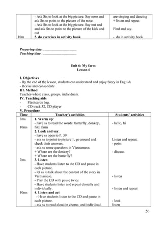 10m 
- Ask Sts to look at the big picture. Say nose and 
ask Sts to point to the picture of the nose. 
- Ask Sts to look at the big picture. Say nut and 
and ask Sts to point to the picture of the kick and 
nut 
5. do exercises in activity book 
are singing and dancing 
+ listen and repeat 
Find and say. 
- do in activity book 
Preparing date:...................................... 
Teaching date :...................................... 
Unit 6: My farm 
Lesson 6 
I. Objectives 
- By the end of the lesson, students can understand and enjoy Story in English 
- Revise and consolidate 
III. Method 
Teacher-whole class, groups, individuals. 
IV. Teaching aids 
- Flashcards bag. 
- CD track 32, CD player 
V. Procedure 
Time Teacher’s activities Students’ activities 
3ms 
10ms 
7ms 
10ms 
1. Warm up: 
- have ss to read the words: butterfly, donkey, 
fild, farm 
2. Look and say: 
- have ss open to P. 39 
- ask ss to point to picture 1, go around and 
check their answers. 
- ask ss some questions in Vietnamese: 
+ Where are the donkey? 
+ Where are the butterfly? 
3. Listen 
- Have students listen to the CD and pause in 
each picture. 
- let ss to talk about the content of the story in 
Vietnamese. 
- Play the CD with pause twice 
- Have students listen and repeat chorally and 
individually. 
4. Listen and act 
- Have students listen to the CD and pause in 
each picture. 
- ask ss to read aloud in chorus and individual. 
- hello, hi 
Listen and repeat. 
- point 
- discuss 
- listen 
- listen and repeat 
- look 
listen 
50 
 
