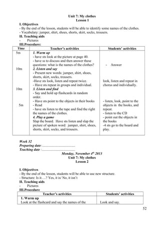 Unit 7: My clothes 
Lesson 1 
I. Objectives 
- By the end of the lesson, students will be able to identify some names of the clothes. 
- Vocabulary: jumper, shirt, shoes, shorts, skirt, socks, trousers. 
II. Teaching aids 
- Pictures 
III.Procedure: 
Time Teacher’s activities Students’ activities 
5m 
10m 
10m 
5m 
1. Warm up 
- have sts look at the picture at page 40. 
- have ss to discuss and then answer these 
questions: what is the names of the clothes? 
2. Listen and say 
- Present new words: jumper, shirt, shoes, 
shorts, skirt, socks, trousers. 
-Have sts look, listen and repeat twice. 
- Have sts repeat in groups and individual. 
3. Listen and find 
- Say and hold up flashcards in random 
order. 
- Have sts point to the objects in their books 
- Read 
- have sts listen to the tape and find the right 
the names of the clothes. 
4. Play a game 
Slap the board. Have sts listen and slap the 
picture of spoken word: jumper, shirt, shoes, 
shorts, skirt, socks, and trousers. 
- Answer 
look, listen and repeat in 
chorus and individually. 
- listen, look, point to the 
objects in the books, and 
repeat. 
- listen to the CD 
- point out the objects in 
the books 
-4 sts go to the board and 
play. 
Week 32 
Preparing date:...................................... 
Teaching date :...................................... 
Monday, November 4th 2013 
Unit 7: My clothes 
Lesson 2 
I. Objectives 
- By the end of the lesson, students will be able to use new structure. 
- Structure: Is it….? Yes, it is/ No, it isn’t 
II. Teaching aids 
- Pictures 
III.Procedure 
Teacher’s activities Students’ activities 
1. Warm up 
Look at the flashcard and say the names of the Look and say. 
52 
 