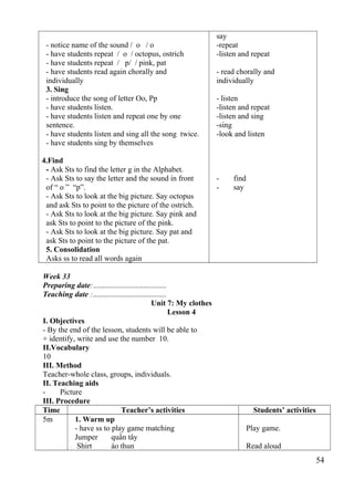 - notice name of the sound / o / o 
- have students repeat / o / octopus, ostrich 
- have students repeat / p/ / pink, pat 
- have students read again chorally and 
individually 
3. Sing 
- introduce the song of letter Oo, Pp 
- have students listen. 
- have students listen and repeat one by one 
sentence. 
- have students listen and sing all the song twice. 
- have students sing by themselves 
4.Find 
- Ask Sts to find the letter g in the Alphabet. 
- Ask Sts to say the letter and the sound in front 
of “ o ” “p”. 
- Ask Sts to look at the big picture. Say octopus 
and ask Sts to point to the picture of the ostrich. 
- Ask Sts to look at the big picture. Say pink and 
ask Sts to point to the picture of the pink. 
- Ask Sts to look at the big picture. Say pat and 
ask Sts to point to the picture of the pat. 
5. Consolidation 
Asks ss to read all words again 
say 
-repeat 
-listen and repeat 
- read chorally and 
individually 
- listen 
-listen and repeat 
-listen and sing 
-sing 
-look and listen 
- find 
- say 
Week 33 
Preparing date:...................................... 
Teaching date :...................................... 
Unit 7: My clothes 
Lesson 4 
I. Objectives 
- By the end of the lesson, students will be able to 
+ identify, write and use the number 10. 
II.Vocabulary 
10 
III. Method 
Teacher-whole class, groups, individuals. 
II. Teaching aids 
- Picture 
III. Procedure 
Time Teacher’s activities Students’ activities 
5m 1. Warm up 
- have ss to play game matching 
Jumper quần tây 
Shirt áo thun 
Play game. 
Read aloud 
54 
 