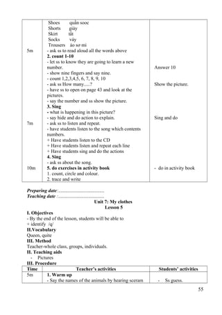 5m 
7m 
10m 
Shoes quần sooc 
Shorts giày 
Skirt tất 
Socks váy 
Trousers áo sơ mi 
- ask ss to read aloud all the words above 
2. count 1-10 
- let ss to know they are going to learn a new 
number. 
- show nine fingers and say nine. 
- count 1,2,3,4,5, 6, 7, 8, 9, 10 
- ask ss How many.....? 
- have ss to open on page 43 and look at the 
pictures. 
- say the number and ss show the picture. 
3. Sing 
- what is happening in this picture? 
- say hide and do action to explain. 
- ask ss to listen and repeat. 
- have students listen to the song which contents 
numbers. 
+ Have students listen to the CD 
+ Have students listen and repeat each line 
+ Have students sing and do the actions 
4. Sing 
- ask ss about the song. 
5. do exercises in activity book 
1. count, circle and colour. 
2. trace and write 
Answer 10 
Show the picture. 
Sing and do 
- do in activity book 
Preparing date:...................................... 
Teaching date :...................................... 
Unit 7: My clothes 
Lesson 5 
I. Objectives 
- By the end of the lesson, students will be able to 
+ identify /q/ 
II.Vocabulary 
Queen, quite 
III. Method 
Teacher-whole class, groups, individuals. 
II. Teaching aids 
- Pictures 
III. Procedure 
Time Teacher’s activities Students’ activities 
5m 1. Warm up 
- Say the names of the animals by hearing sceram - Ss guess. 
55 
 
