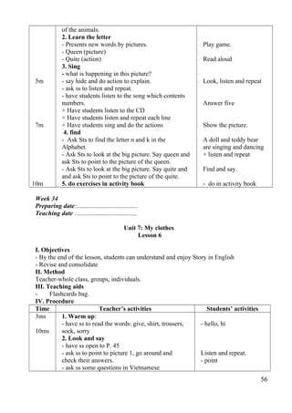 5m 
7m 
10m 
of the animals. 
2. Learn the letter 
- Presents new words by pictures. 
- Queen (picture) 
- Quite (action) 
3. Sing 
- what is happening in this picture? 
- say hide and do action to explain. 
- ask ss to listen and repeat. 
- have students listen to the song which contents 
numbers. 
+ Have students listen to the CD 
+ Have students listen and repeat each line 
+ Have students sing and do the actions 
4. find 
- Ask Sts to find the letter n and k in the 
Alphabet. 
- Ask Sts to look at the big picture. Say queen and 
ask Sts to point to the picture of the queen. 
- Ask Sts to look at the big picture. Say quite and 
and ask Sts to point to the picture of the quite. 
5. do exercises in activity book 
Play game. 
Read aloud 
Look, listen and repeat 
Answer five 
Show the picture. 
A doll and teddy bear 
are singing and dancing 
+ listen and repeat 
Find and say. 
- do in activity book 
Week 34 
Preparing date:...................................... 
Teaching date :...................................... 
Unit 7: My clothes 
Lesson 6 
I. Objectives 
- By the end of the lesson, students can understand and enjoy Story in English 
- Revise and consolidate 
II. Method 
Teacher-whole class, groups, individuals. 
III. Teaching aids 
- Flashcards bag. 
IV. Procedure 
Time Teacher’s activities Students’ activities 
3ms 
10ms 
1. Warm up: 
- have ss to read the words: give, shirt, trousers, 
sock, sorry 
2. Look and say 
- have ss open to P. 45 
- ask ss to point to picture 1, go around and 
check their answers. 
- ask ss some questions in Vietnamese 
- hello, hi 
Listen and repeat. 
- point 
56 
 