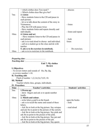 7ms 
10ms 
10ms 
+ which clothes does Tess need ? 
+ Which clothes does Baz give her? 
3. Listen 
- Have students listen to the CD and pause in 
each picture. 
- let ss to talk about the content of the story in 
Vietnamese. 
- Play the CD with pause twice 
- Have students listen and repeat chorally and 
individually. 
4. Listen and act 
- Have students listen to the CD and pause in 
each picture. 
- ask ss to read aloud in chorus and individual. 
- call on a student go to the class and do with 
teacher. 
5. ask ss to do exercises in notebook. 
- ask ss to to exercises in the notebook. 
- discuss 
- listen 
- listen and repeat 
- look 
listen 
- Do exercises. 
Preparing date:...................................... 
Teaching date :...................................... 
Unit 7: My clothes 
Review 
I. Objectives 
- To review letters and sounds of Oo, Pp, Qq. 
- to review number 1-10. 
II. Teaching aids 
- Flash of number 1,2,3,4,5,6,7,8,9, 10. 
III. Method 
- Teacher-whole class, groups, individuals. 
IV. Procedure 
Time Teacher’s activities Students’ activities 
3ms 
10ms 
1.Warm up: 
- show fingers and ask ss to speak number 
loudly. 
2. Match and colour. 
- write letter g and h on the board. 
- ask ss to recall the name and sound of these 
letters. 
- Ask Sts to look at the big picture. Say octopus 
and ask Sts to point to the picture of the ostrich. 
- Ask Sts to look at the big picture. Say pink and 
ask Sts to point to the picture of the pink. 
- Ask Sts to look at the big picture. Say pat and 
ask Sts to point to the picture of the pat. 
- Ask Sts to look at the big picture. Say queen 
open the books 
- look 
- read aloud 
57 
 