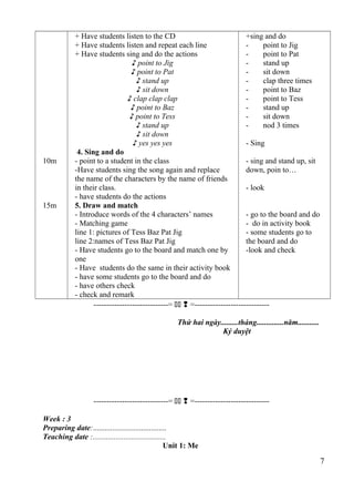 10m 
15m 
+ Have students listen to the CD 
+ Have students listen and repeat each line 
+ Have students sing and do the actions 
♪ point to Jig 
♪ point to Pat 
♪ stand up 
♪ sit down 
♪ clap clap clap 
♪ point to Baz 
♪ point to Tess 
♪ stand up 
♪ sit down 
♪ yes yes yes 
4. Sing and do 
- point to a student in the class 
-Have students sing the song again and replace 
the name of the characters by the name of friends 
in their class. 
- have students do the actions 
5. Draw and match 
- Introduce words of the 4 characters’ names 
- Matching game 
line 1: pictures of Tess Baz Pat Jig 
line 2:names of Tess Baz Pat Jig 
- Have students go to the board and match one by 
one 
- Have students do the same in their activity book 
- have some students go to the board and do 
- have others check 
- check and remark 
+sing and do 
- point to Jig 
- point to Pat 
- stand up 
- sit down 
- clap three times 
- point to Baz 
- point to Tess 
- stand up 
- sit down 
- nod 3 times 
- Sing 
- sing and stand up, sit 
down, poin to… 
- look 
- go to the board and do 
- do in activity book 
- some students go to 
the board and do 
-look and check 
-----------------------------=   =----------------------------- 
Thứ hai ngày.........tháng..............năm........... 
Ký duyệt 
-----------------------------=   =----------------------------- 
Week : 3 
Preparing date:...................................... 
Teaching date :...................................... 
Unit 1: Me 
7 
 
