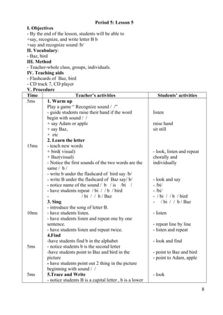 Period 5: Lesson 5 
I. Objectives 
- By the end of the lesson, students will be able to 
+say, recognize, and write letter B b 
+say and recognize sound /b/ 
II. Vocabulary: 
- Baz, bird 
III. Method 
- Teacher-whole class, groups, individuals. 
IV. Teaching aids 
- Flashcards of Baz, bird 
- CD track 7, CD player 
V. Procedure 
Time Teacher’s activities Students’ activities 
5ms 
15ms 
10ms 
5ms 
5ms 
1. Warm up 
Play a game “ Recognize sound / /” 
- guide students raise their hand if the word 
begin with sound / / 
+ say Adam or apple 
+ say Baz, 
+ etc 
2. Learn the letter 
- teach new words 
+ bird( visual) 
+ Baz(visual) 
- Notice the first sounds of the two words are the 
same / b / 
- write b under the flashcard of bird say /b/ 
- write B under the flashcard of Baz say/ b/ 
- notice name of the sound / b / is /bi / 
- have students repeat / bi / / b / bird 
- / bi / / b / Baz 
3. Sing 
- introduce the song of letter B. 
- have students listen. 
- have students listen and repeat one by one 
sentence. 
- have students listen and repeat twice. 
4.Find 
-have students find b in the alphabet 
- notice students b is the second letter 
-have students point to Baz and bird in the 
picture 
- have students point out 2 thing in the picture 
beginning with sound / / 
5.Trace and Write 
- notice students B is a capital letter , b is a lower 
listen 
raise hand 
sit still 
- look, listen and repeat 
chorally and 
individually 
- look and say 
- /bi/ 
- /bi/ 
- / bi / / b / bird 
- / bi / / b / Baz 
- listen 
- repeat line by line 
- listen and repeat 
- look and find 
- point to Baz and bird 
- point to Adam, apple 
- look 
8 
 
