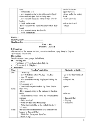 case. 
- write model B b. 
- have students write by their fingers in the air. 
-have students open their activity book 
- have students trace and write in their activity 
books. 
- check and remark 
-Have student write word Baz and bird on their 
board 
- have students show the boards 
- check and remark 
- write in the air 
open the book 
- trace and write on the 
book 
- write on board 
- show the board 
- check 
Week : 3 
Preparing date:...................................... 
Teaching date :...................................... 
Unit 1: Me 
Period 6: Lesson 6 
I. Objectives 
- By the end of the lesson, students can understand and enjoy Story in English 
- Revise and consolidate 
III. Method 
Teacher-whole class, groups, individuals. 
IV. Teaching aids 
- Flashcards of Tess, Baz, Adam, Pat, Jig. 
- CD track 6 & 8, CD player 
V. Procedure 
Time Teacher’s activities Students’ activities 
5ms 
10ms 
10ms 
1. Warm up: 
- have 4 students act as Pat, Jig, Tess, Baz 
- play CD track 6 
- have student review by singing and doing the 
actions 
2. Look and say: 
- Have students point to Pat, Jig, Tess, Baz in 
their book 
-Have students point to the pictures in the right 
order 
- Have students discuss about the content of the 
pictures 
+ Who are they? 
+ What are Tess and Baz doing? 
+ What happen to Baz at the end of the story/ 
3. Listen 
Have students listen to the CD to find out what 
happen to Tess and Baz 
* Hello Baz. Let’s play. Stand up. 
* Point to Jig 
- go to the board and act 
-listen 
- sing and do 
- point 
- discuss 
+ Tess and Baz 
+ Playing 
+ fall down 
9 
 