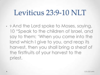 Leviticus 23:9-10 NLT
• 9 And

the Lord spoke to Moses, saying,
10 “Speak to the children of Israel, and
say to them: ‘When you come into the
land which I give to you, and reap its
harvest, then you shall bring a sheaf of
the firstfruits of your harvest to the
priest.
1/21/2014

1

 